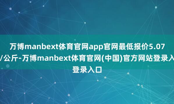 万博manbext体育官网app官网最低报价5.07元/公斤-万博manbext体育官网(中国)官方网站登录入口
