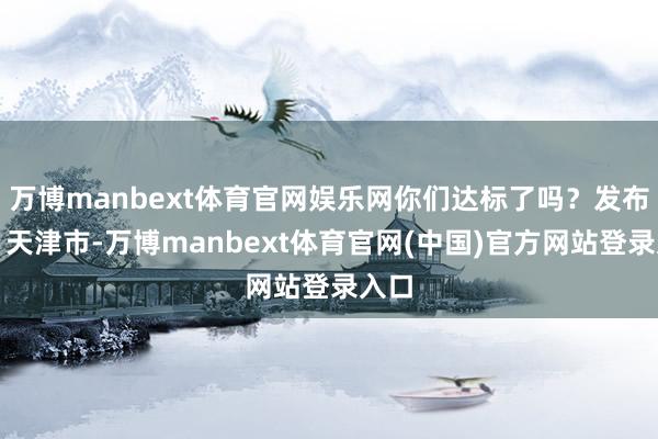 万博manbext体育官网娱乐网你们达标了吗？发布于：天津市-万博manbext体育官网(中国)官方网站登录入口