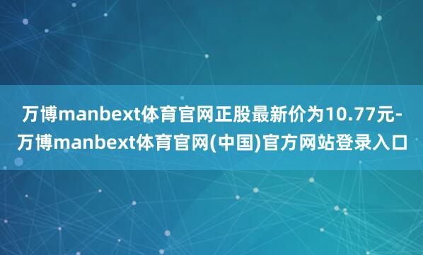 万博manbext体育官网正股最新价为10.77元-万博manbext体育官网(中国)官方网站登录入口