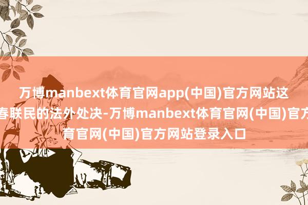 万博manbext体育官网app(中国)官方网站这些当作导致了春联民的法外处决-万博manbext体育官网(中国)官方网站登录入口