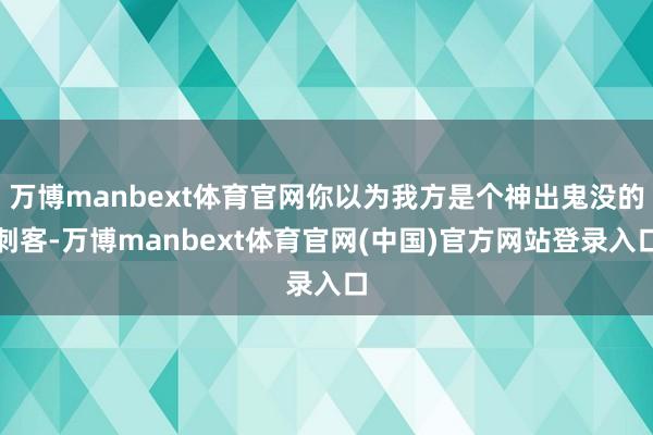 万博manbext体育官网你以为我方是个神出鬼没的刺客-万博manbext体育官网(中国)官方网站登录入口
