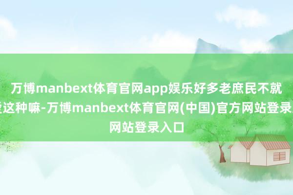 万博manbext体育官网app娱乐好多老庶民不就心爱这种嘛-万博manbext体育官网(中国)官方网站登录入口