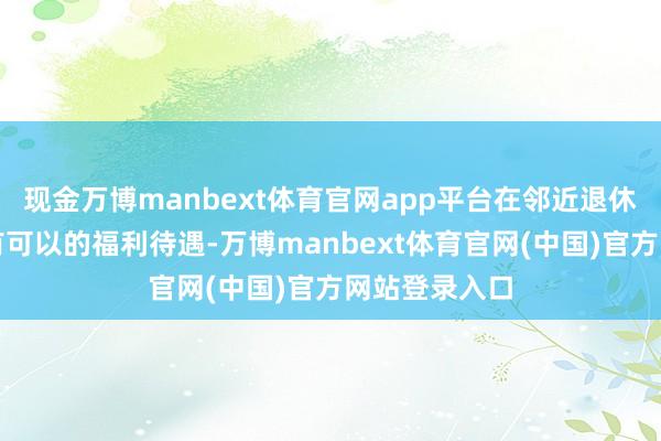 现金万博manbext体育官网app平台在邻近退休年事时还是有可以的福利待遇-万博manbext体育官网(中国)官方网站登录入口