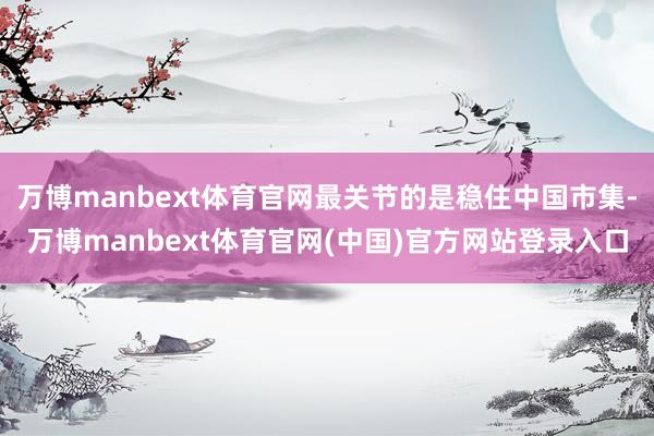 万博manbext体育官网最关节的是稳住中国市集-万博manbext体育官网(中国)官方网站登录入口
