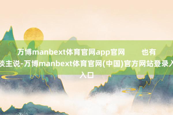万博manbext体育官网app官网        也有东谈主说-万博manbext体育官网(中国)官方网站登录入口