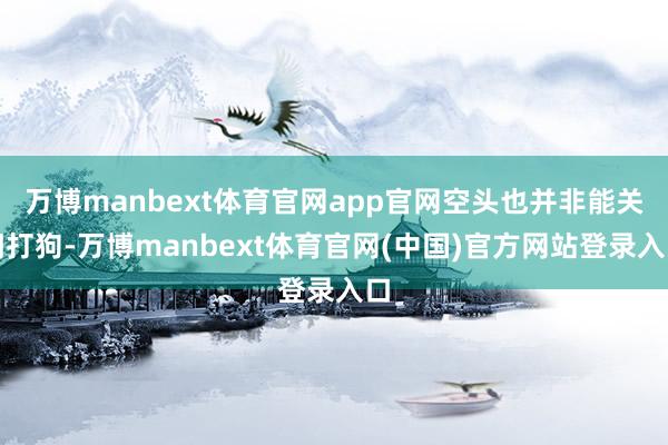 万博manbext体育官网app官网空头也并非能关门打狗-万博manbext体育官网(中国)官方网站登录入口