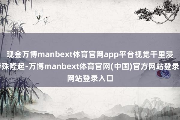 现金万博manbext体育官网app平台视觉千里浸感特殊隆起-万博manbext体育官网(中国)官方网站登录入口
