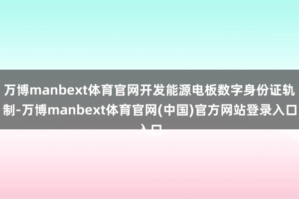 万博manbext体育官网开发能源电板数字身份证轨制-万博manbext体育官网(中国)官方网站登录入口