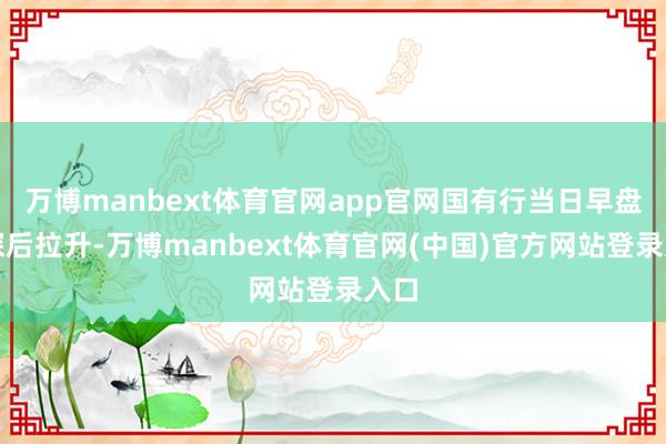 万博manbext体育官网app官网国有行当日早盘下探后拉升-万博manbext体育官网(中国)官方网站登录入口
