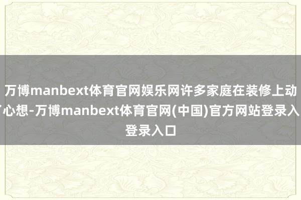 万博manbext体育官网娱乐网许多家庭在装修上动了心想-万博manbext体育官网(中国)官方网站登录入口
