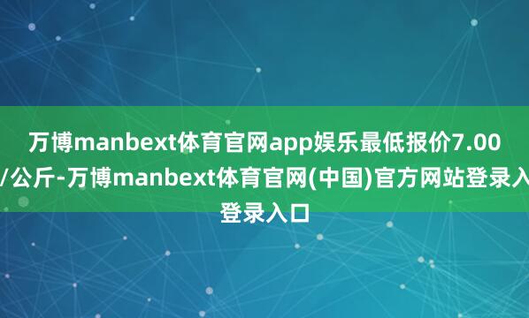 万博manbext体育官网app娱乐最低报价7.00元/公斤-万博manbext体育官网(中国)官方网站登录入口