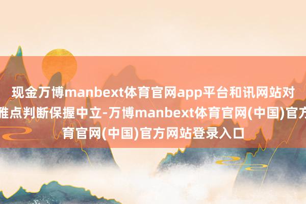 现金万博manbext体育官网app平台和讯网站对文中讲解、不雅点判断保握中立-万博manbext体育官网(中国)官方网站登录入口