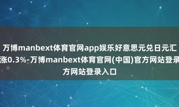 万博manbext体育官网app娱乐好意思元兑日元汇率高涨0.3%-万博manbext体育官网(中国)官方网站登录入口