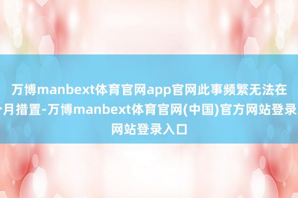 万博manbext体育官网app官网此事频繁无法在一个月措置-万博manbext体育官网(中国)官方网站登录入口