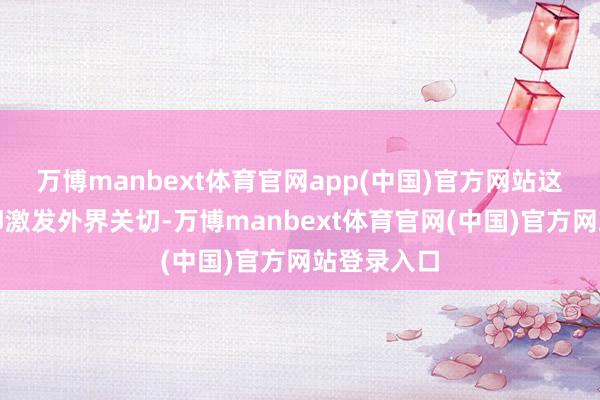 万博manbext体育官网app(中国)官方网站这条音尘速即激发外界关切-万博manbext体育官网(中国)官方网站登录入口