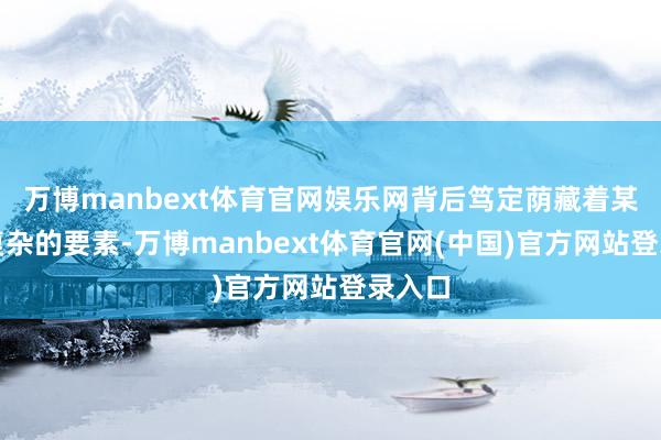万博manbext体育官网娱乐网背后笃定荫藏着某些更复杂的要素-万博manbext体育官网(中国)官方网站登录入口