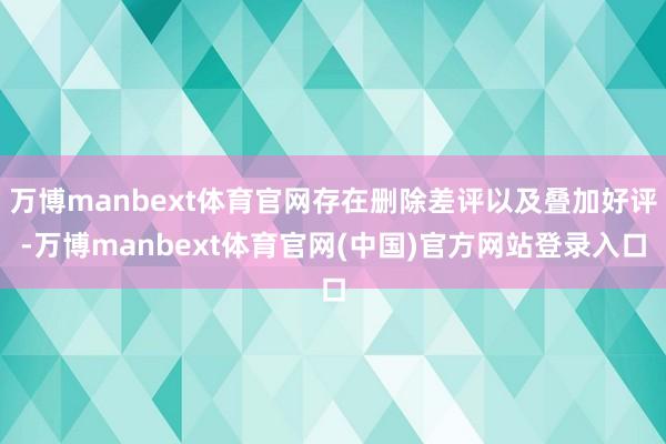 万博manbext体育官网存在删除差评以及叠加好评-万博manbext体育官网(中国)官方网站登录入口