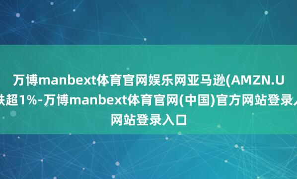 万博manbext体育官网娱乐网亚马逊(AMZN.US)跌超1%-万博manbext体育官网(中国)官方网站登录入口