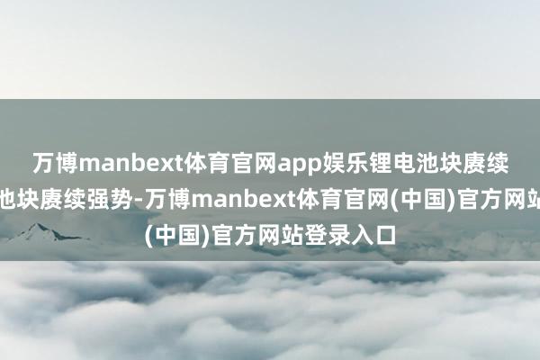 万博manbext体育官网app娱乐 锂电池块赓续强势 锂电池块赓续强势-万博manbext体育官网(中国)官方网站登录入口