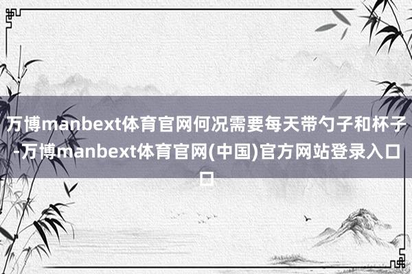 万博manbext体育官网何况需要每天带勺子和杯子-万博manbext体育官网(中国)官方网站登录入口