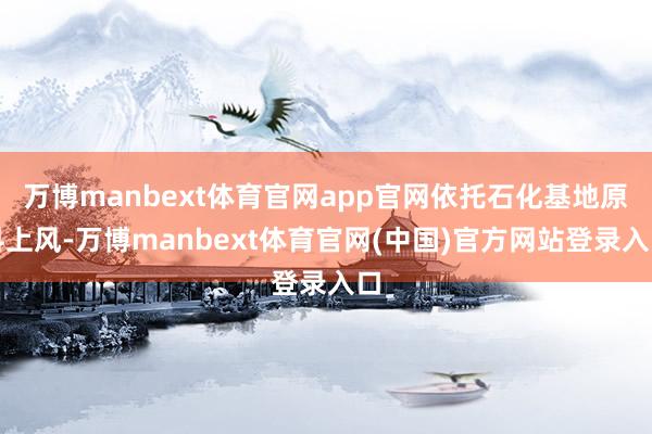 万博manbext体育官网app官网依托石化基地原料上风-万博manbext体育官网(中国)官方网站登录入口