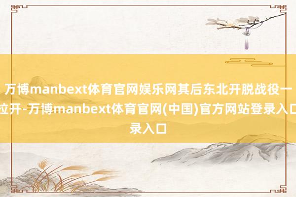 万博manbext体育官网娱乐网其后东北开脱战役一拉开-万博manbext体育官网(中国)官方网站登录入口
