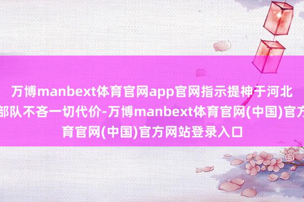 万博manbext体育官网app官网指示提神于河北、山东的数支部队不吝一切代价-万博manbext体育官网(中国)官方网站登录入口