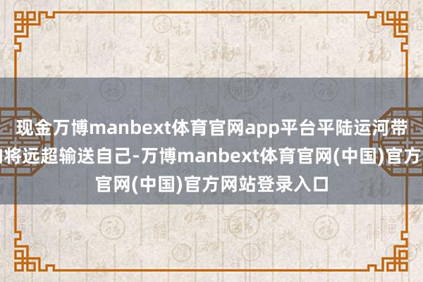 现金万博manbext体育官网app平台平陆运河带来的经济影响将远超输送自己-万博manbext体育官网(中国)官方网站登录入口